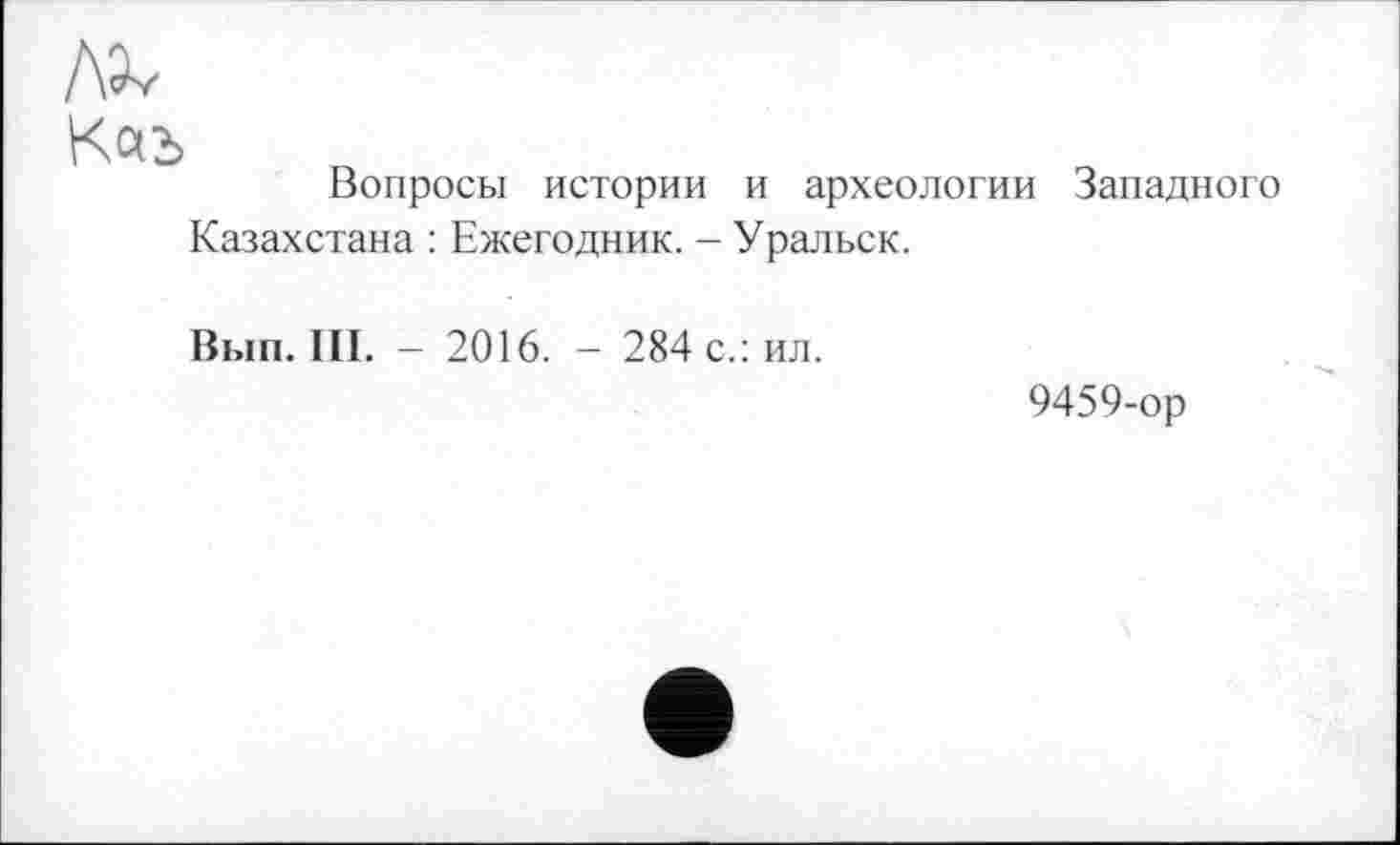 ﻿лх
Вопросы истории и археологии Западного Казахстана : Ежегодник. - Уральск.
Вып. III. - 2016. - 284 с.: ил.
9459-ор